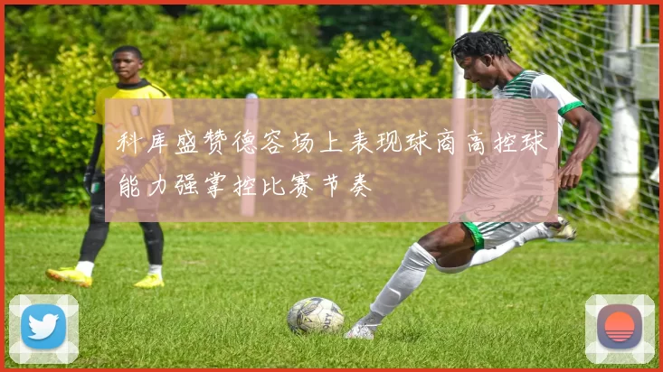 科库盛赞德容场上表现球商高控球能力强掌控比赛节奏