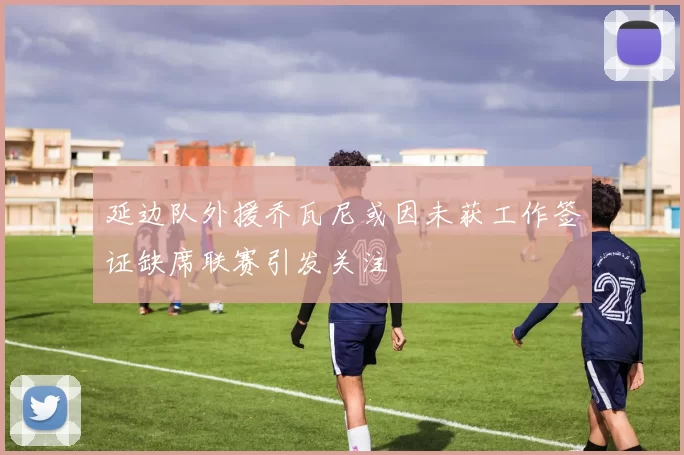 延边队外援乔瓦尼或因未获工作签证缺席联赛引发关注