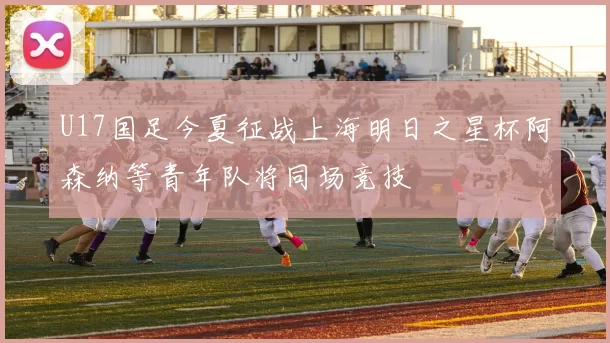U17国足今夏征战上海明日之星杯阿森纳等青年队将同场竞技