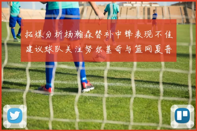 拓媒分析杨瀚森替补中锋表现不佳建议球队关注努尔基奇与篮网夏普