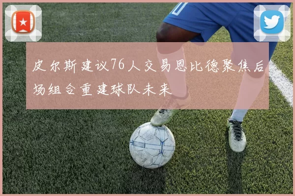 皮尔斯建议76人交易恩比德聚焦后场组合重建球队未来