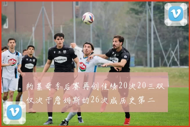 约基奇季后赛再创佳绩20次20三双仅次于詹姆斯的26次成历史第二
