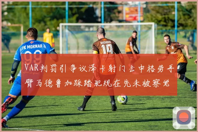 VAR判罚引争议泽卡射门击中格劳手臂马德鲁加踩踏犯规在先未被察觉