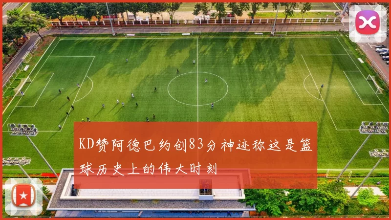 KD赞阿德巴约创83分神迹称这是篮球历史上的伟大时刻