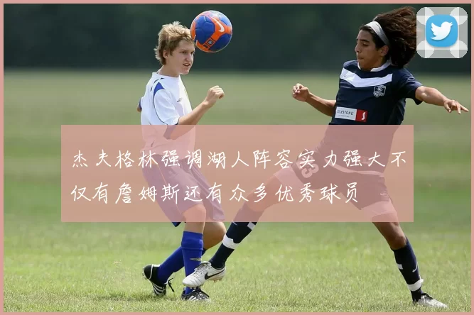 杰夫格林强调湖人阵容实力强大不仅有詹姆斯还有众多优秀球员