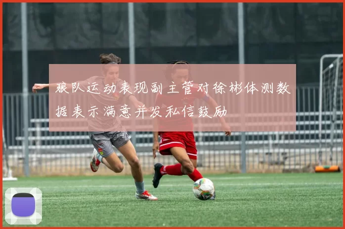 狼队运动表现副主管对徐彬体测数据表示满意并发私信鼓励