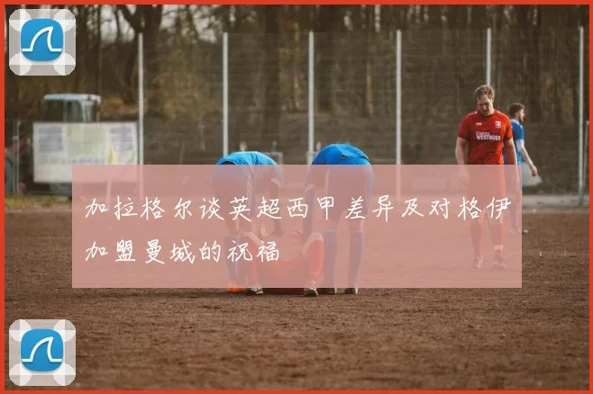 加拉格尔谈英超西甲差异及对格伊加盟曼城的祝福