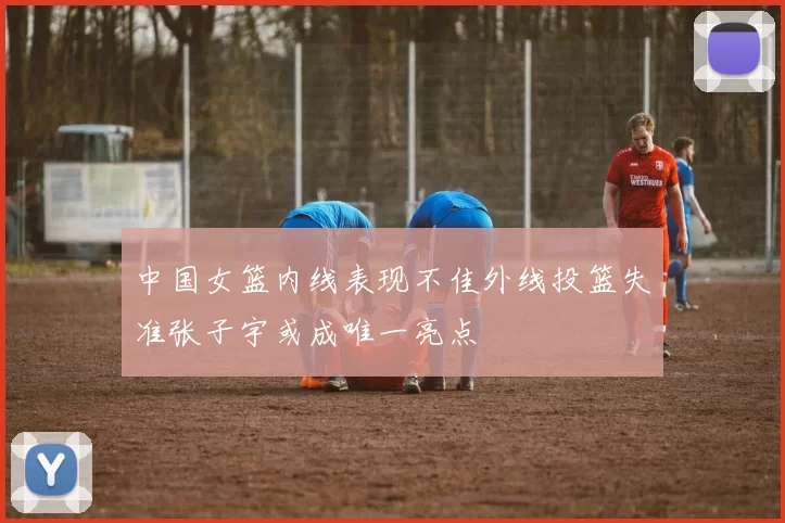 中国女篮内线表现不佳外线投篮失准张子宇或成唯一亮点