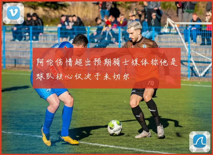 阿伦伤情超出预期骑士媒体称他是球队核心仅次于米切尔