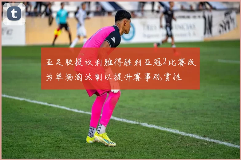 亚足联提议利雅得胜利亚冠2比赛改为单场淘汰制以提升赛事观赏性