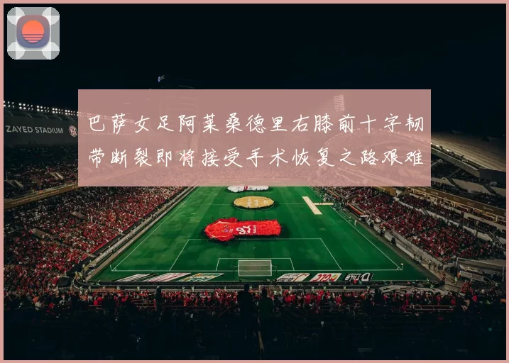 巴萨女足阿莱桑德里右膝前十字韧带断裂即将接受手术恢复之路艰难