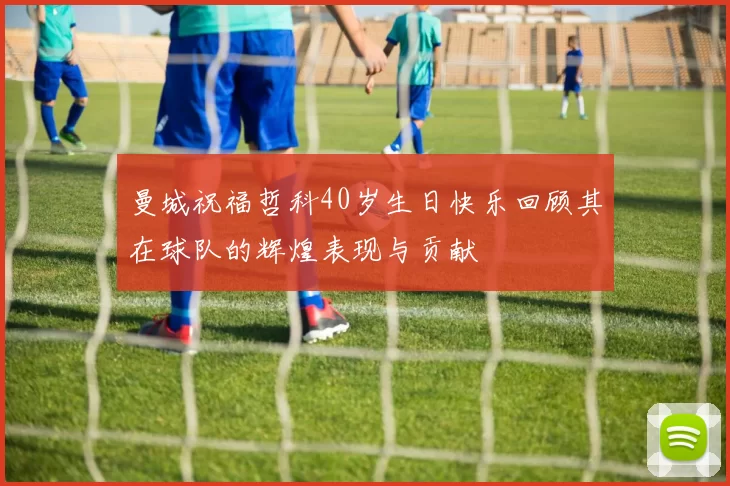 曼城祝福哲科40岁生日快乐回顾其在球队的辉煌表现与贡献