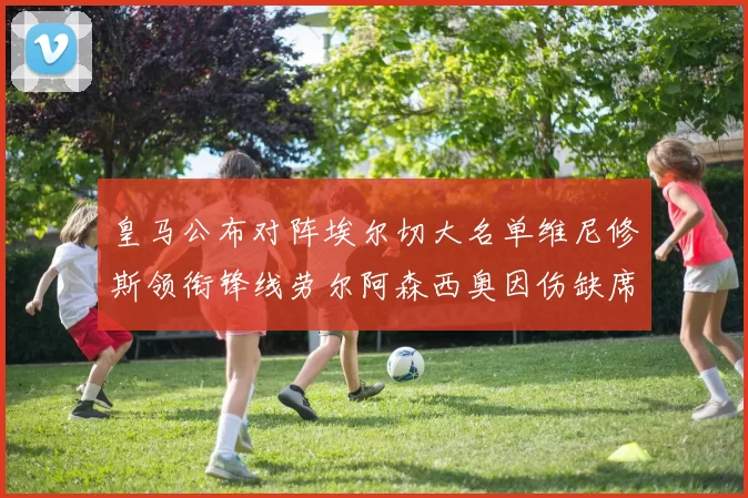 皇马公布对阵埃尔切大名单维尼修斯领衔锋线劳尔阿森西奥因伤缺席