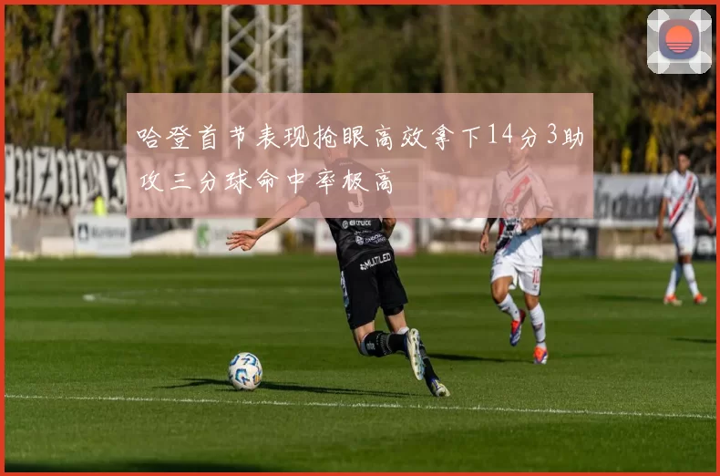 哈登首节表现抢眼高效拿下14分3助攻三分球命中率极高