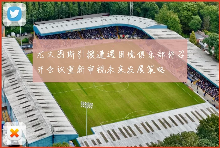尤文图斯引援遭遇困境俱乐部将召开会议重新审视未来发展策略